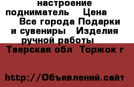 настроение подниматель) › Цена ­ 200 - Все города Подарки и сувениры » Изделия ручной работы   . Тверская обл.,Торжок г.